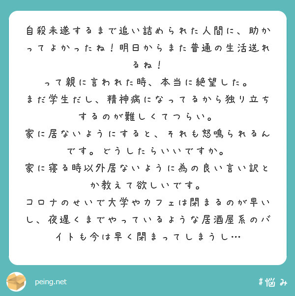 自殺未遂するまで追い詰められた人間に、助かってよかったね！明日からまた普通の生活送れるね！
って親に言われた時、本当に絶望した。
まだ学生だし、精神病になってるから独り立ちするのが難しくてつらい。
家に居ないようにすると、それも怒鳴られるんです。どうしたらいいですか。
家に寝る時以外居ないように為の良い言い訳とか教えて欲しいです。
コロナのせいで大学やカフェは閉まるのが早いし、夜遅くまでやっているような居酒屋系のバイトも今は早く閉まってしまうし…