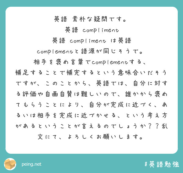 英語 素朴な疑問です。
英語 compliment
英語 compliment は英語 complementと語源が同じそうで。
相手を褒め言葉でcomplementする、補足することで補完するという意味合いだそうですが、このことから、英語では、自分に対する評価や自画自賛は難しいので、誰かから褒めてもらうことにより、自分が完成に近づく、あるいは相手を完成に近づかせる、という考え方があるということが言えるのでしょうか？？乱文にて、よろしくお願いします。