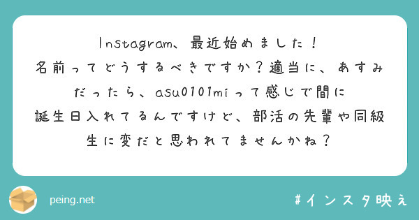 Instagram、最近始めました！
名前ってどうするべきですか？適当に、あすみだったら、asu0101miって感じで間に誕生日入れてるんですけど、部活の先輩や同級生に変だと思われてませんかね？