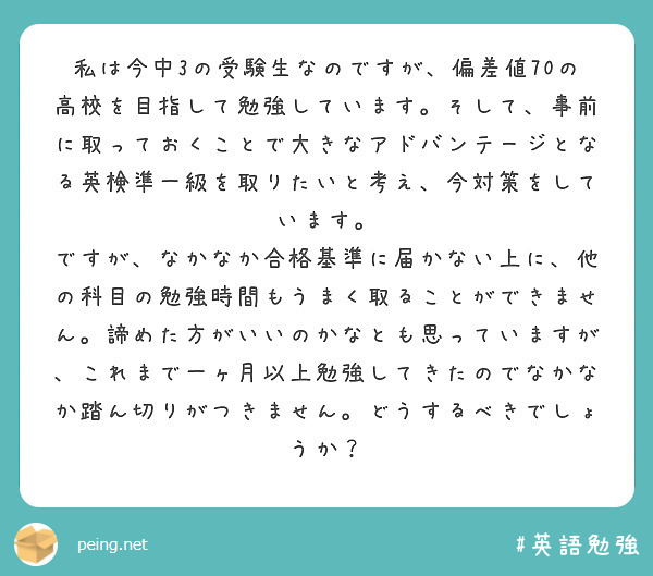 私は今中3の受験生なのですが、偏差値70の高校を目指して勉強しています。そして、事前に取っておくことで大きなアドバンテージとなる英検準一級を取りたいと考え、今対策をしています。
ですが、なかなか合格基準に届かない上に、他の科目の勉強時間もうまく取ることができません。諦めた方がいいのかなとも思っていますが、これまで一ヶ月以上勉強してきたのでなかなか踏ん切りがつきません。どうするべきでしょうか？