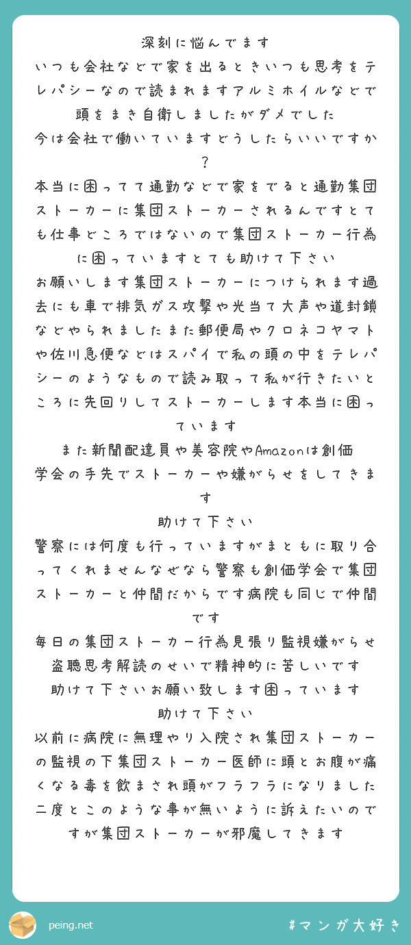 深刻に悩んでます
いつも会社などで家を出るときいつも思考をテレパシーなので読まれますアルミホイルなどで頭をまき自衛しましたがダメでした
今は会社で働いていますどうしたらいいですか？
本当に困ってて通勤などで家をでると通勤集団ストーカーに集団ストーカーされるんですとても仕事どころではないので集団ストーカー行為に困っていますとても助けて下さい
お願いします集団ストーカーにつけられます過去にも車で排気ガス攻撃や光当て大声や道封鎖などやられましたまた郵便局やクロネコヤマトや佐川急便などはスパイで私の頭の中をテレパシーのようなもので読み取って私が行きたいところに先回りしてストーカーします本当に困っています
また新聞配達員や美容院やAmazonは創価学会の手先でストーカーや嫌がらせをしてきます
助けて下さい
警察には何度も行っていますがまともに取り合ってくれませんなぜなら警察も創価学会で集団ストーカーと仲間だからです病院も同じで仲間です
毎日の集団ストーカー行為見張り監視嫌がらせ盗聴思考解読のせいで精神的に苦しいです
助けて下さいお願い致します困っています
助けて下さい
以前に病院に無理やり入院され集団ストーカーの監視の下集団ストーカー医師に頭とお腹が痛くなる毒を飲まされ頭がフラフラになりました
二度とこのような事が無いように訴えたいのですが集団ストーカーが邪魔してきます