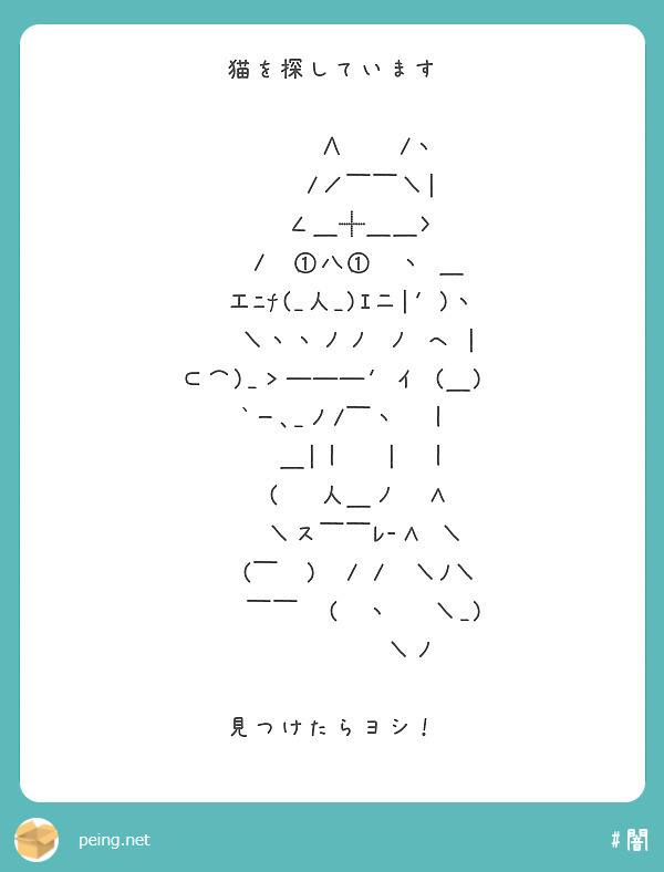 猫を探しています

　　　 ∧　　/ヽ
　　　/／￣￣＼|
　　 ∠＿╋＿＿〉
　　/　①八①　ヽ ＿
　 工ﾆf(_人_)ｴ二|′)ヽ
　　＼ヽヽノノ ノ ヘ |
⊂⌒)_＞―――′イ (＿)
　`ー､_ノ/￣ヽ　｜
　　 ＿|｜　 |　｜
　　(　 人＿ノ　Λ
　　 ＼ス￣￣ﾚ-Λ ＼
　　(￣　)　/ /　＼ﾉ＼
　　 ￣￣　(　ヽ　 ＼_)
　　　　　　＼ノ

見つけたらヨシ！