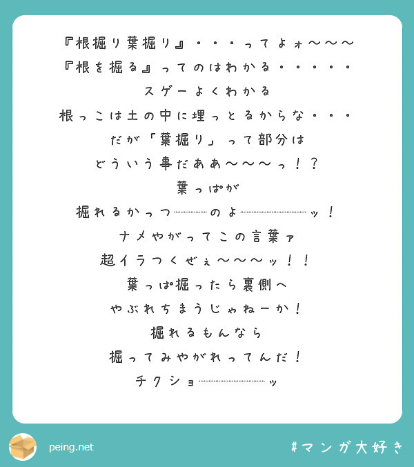 『根掘り葉掘り』・・・ってよォ～～～
『根を掘る』ってのはわかる・・・・・
スゲーよくわかる
根っこは土の中に埋っとるからな・・・
だが「葉掘り」って部分は
どういう事だああ～～～っ！？
葉っぱが
掘れるかっつ──のよ────ッ！
ナメやがってこの言葉ァ
超イラつくぜぇ～～～ッ！！
葉っぱ掘ったら裏側へ
やぶれちまうじゃねーか！
掘れるもんなら
掘ってみやがれってんだ！
チクショ────ッ