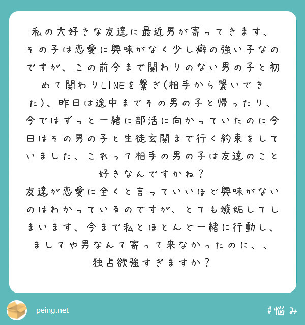 私の大好きな友達に最近男が寄ってきます、
その子は恋愛に興味がなく少し癖の強い子なのですが、この前今まで関わりのない男の子と初めて関わりLINEを繋ぎ(相手から繋いできた)、昨日は途中までその男の子と帰ったり、今ではずっと一緒に部活に向かっていたのに今日はその男の子と生徒玄関まで行く約束をしていました、これって相手の男の子は友達のこと好きなんですかね？
友達が恋愛に全くと言っていいほど興味がないのはわかっているのですが、とても嫉妬してしまいます、今まで私とほとんど一緒に行動し、ましてや男なんて寄って来なかったのに、、
独占欲強すぎますか？