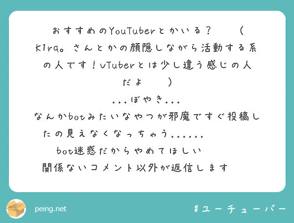 おすすめのYouTuberとかいる？🙌🏻(K1rq。さんとかの顔隠しながら活動する系の人です！VTuberとは少し違う感じの人だよ🙏🏻)
...ぼやき...
なんかbotみたいなやつが邪魔ですぐ投稿したの見えなくなっちゃう......👉🏻👈🏻bot迷惑だからやめてほしい👊🏻💢
関係ないコメント以外が返信します👋🏻