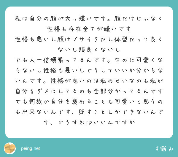 私は自分の顔が大っ嫌いです。顔だけじゃなく性格も存在全てが嫌いです
性格も悪いし顔はブサイクだし体型だって良くないし頭良くないし
でも人一倍頑張ってるんです。なのに可愛くならないし性格も悪いしどうしていいか分からないんです。性格が悪いのは私のせいなのも私が自分をダメにしてるのも全部分かってるんですでも何故か自分を褒めることも可愛いと思うのも出来ないんです、貶すことしかできないんです、どうすればいいんですか