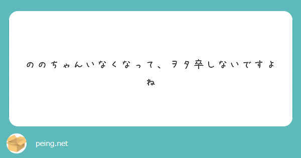 ののちゃんいなくなって ヲタ卒しないですよね Peing 質問箱