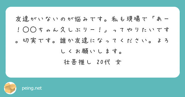 友達がいないのが悩みです 私も現場で あー ちゃん久しぶりー ってやりたいです 切実です 誰か友達になって Peing 質問箱