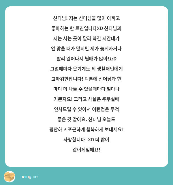신더님! 저는 신더님을 많이 아끼고 좋아하는 한 트친입니다XD 신더님과 저는 사는 곳이 달라 약간 시간대가 안 맞을 때가 많지만 제가 늦게자거나 빨리 일어나서 뵐때가 많아요:D 그럴때마다 웃기게도 제 생활패턴에게 고마워한답니다! 덕분에 신더님과 한 마디 더 나눌 수 있을때마다 얼마나 기쁜지요! 그리고 사실은 주무실때 인사드릴 수 있어서 이런점은 무척 좋은 것 같아요. 신더님 오늘도 평안하고 포근하게 행복하게 보내세요! 사랑합니다! XD 더 많이 같이게임해요! 