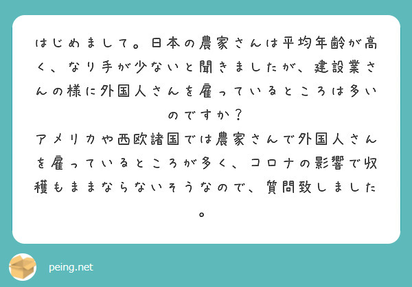 はじめまして。日本の農家さんは平均年齢が高く、なり手が少ないと聞きましたが、建設業さんの様に外国人さんを雇っているところは多いのですか？
アメリカや西欧諸国では農家さんで外国人さんを雇っているところが多く、コロナの影響で収穫もままならないそうなので、質問致しました。