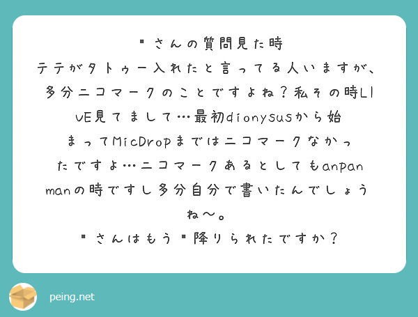 🍒さんの質問見た時
テテがタトゥー入れたと言ってる人いますが、多分ニコマークのことですよね？私その時LIVE見てまして…最初dionysusから始まってMicDropまではニコマークなかったですよ…ニコマークあるとしてもanpanmanの時ですし多分自分で書いたんでしょうね〜。
🍒さんはもう💣降りられたですか？