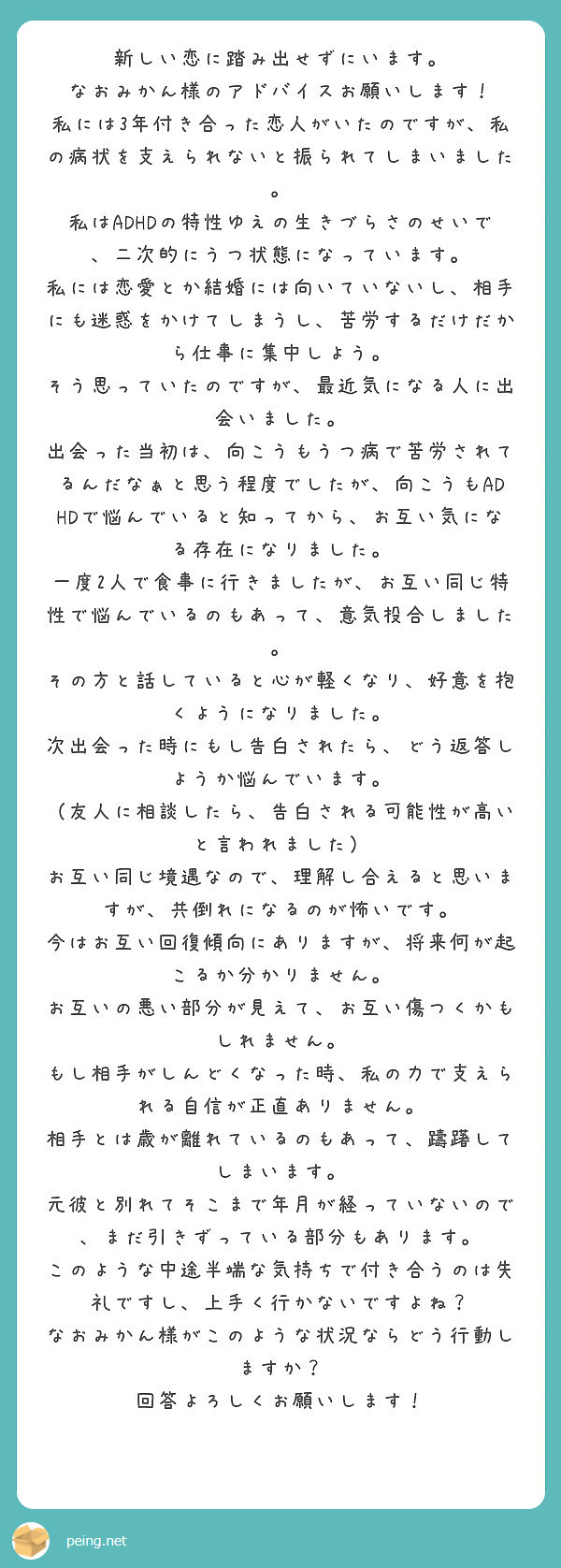 新しい恋に踏み出せずにいます。
なおみかん様のアドバイスお願いします！
私には3年付き合った恋人がいたのですが、私の病状を支えられないと振られてしまいました。
私はADHDの特性ゆえの生きづらさのせいで、二次的にうつ状態になっています。
私には恋愛とか結婚には向いていないし、相手にも迷惑をかけてしまうし、苦労するだけだから仕事に集中しよう。
そう思っていたのですが、最近気になる人に出会いました。
出会った当初は、向こうもうつ病で苦労されてるんだなぁと思う程度でしたが、向こうもADHDで悩んでいると知ってから、お互い気になる存在になりました。
一度2人で食事に行きましたが、お互い同じ特性で悩んでいるのもあって、意気投合しました。
その方と話していると心が軽くなり、好意を抱くようになりました。
次出会った時にもし告白されたら、どう返答しようか悩んでいます。
（友人に相談したら、告白される可能性が高いと言われました）
お互い同じ境遇なので、理解し合えると思いますが、共倒れになるのが怖いです。
今はお互い回復傾向にありますが、将来何が起こるか分かりません。
お互いの悪い部分が見えて、お互い傷つくかもしれません。
もし相手がしんどくなった時、私の力で支えられる自信が正直ありません。
相手とは歳が離れているのもあって、躊躇してしまいます。
元彼と別れてそこまで年月が経っていないので、まだ引きずっている部分もあります。
このような中途半端な気持ちで付き合うのは失礼ですし、上手く行かないですよね？
なおみかん様がこのような状況ならどう行動しますか？
回答よろしくお願いします！