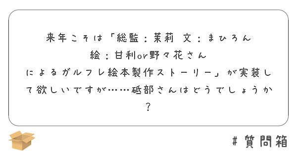 来年こそは「総監：茉莉　文：まひろん　絵：甘利or野々花さん　によるガルフレ絵本製作ストーリー」が実装して欲しいですが……砥部さんはどうでしょうか？