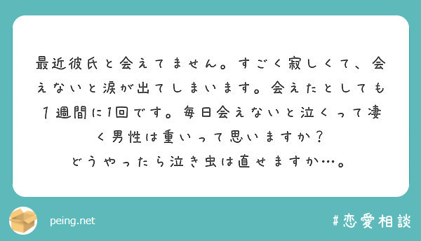 最近彼氏と会えてません。すごく寂しくて、会えないと涙が出てしまいます。会えたとしても１週間に1回です。毎日会えないと泣くって凄く男性は重いって思いますか？
どうやったら泣き虫は直せますか…。