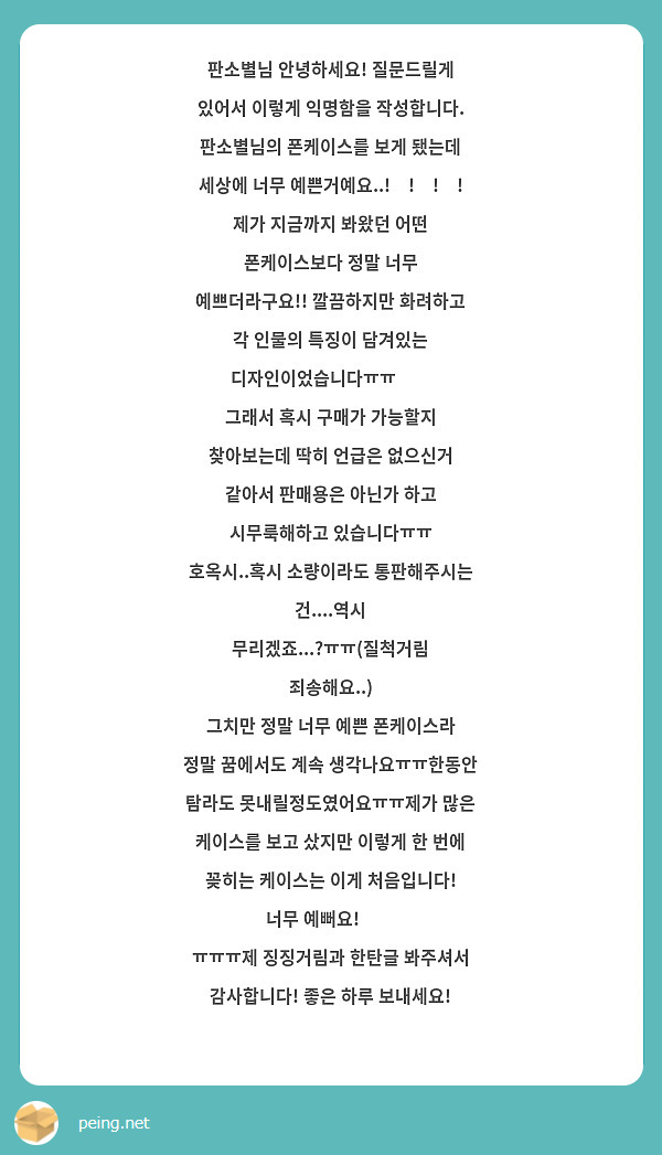 판소별님 안녕하세요! 질문드릴게 있어서 이렇게 익명함을 작성합니다.
판소별님의 폰케이스를 보게 됐는데
세상에 너무 예쁜거예요..!😳!😳!😳!
제가 지금까지 봐왔던 어떤 폰케이스보다 정말 너무 예쁘더라구요!! 깔끔하지만 화려하고 각 인물의 특징이 담겨있는 디자인이었습니다ㅠㅠ😍😍
그래서 혹시 구매가 가능할지 찾아보는데 딱히 언급은 없으신거 같아서 판매용은 아닌가 하고 시무룩해하고 있습니다ㅠㅠ
호옥시..혹시 소량이라도 통판해주시는 건....역시 무리겠죠...?ㅠㅠ(질척거림 죄송해요..)
그치만 정말 너무 예쁜 폰케이스라 정말 꿈에서도 계속 생각나요ㅠㅠ한동안 탐라도 못내릴정도였어요ㅠㅠ제가 많은 케이스를 보고 샀지만 이렇게 한 번에 꽂히는 케이스는 이게 처음입니다! 너무 예뻐요!☺☺
ㅠㅠㅠ제 징징거림과 한탄글 봐주셔서 감사합니다! 좋은 하루 보내세요!