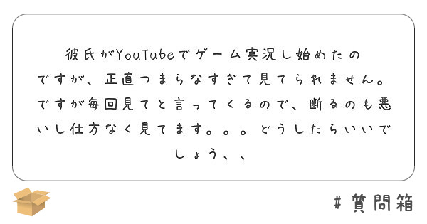 彼氏がyoutubeでゲーム実況し始めたのですが 正直つまらなすぎて見てられません ですが毎回見てと言ってくるの Peing 質問箱 彼氏がyoutubeでゲーム実況し始めたのですが 正直つまらなすぎて見てられません ですが毎回見てと言ってくるの Peing 質問箱