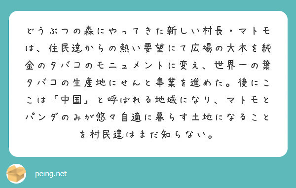 どうぶつの森にやってきた新しい村長・マトモは、住民達からの熱い要望にて広場の大木を純金のタバコのモニュメントに変え、世界一の葉タバコの生産地にせんと事業を進めた。後にここは「中国」と呼ばれる地域になり、マトモとパンダのみが悠々自適に暮らす土地になることを村民達はまだ知らない。