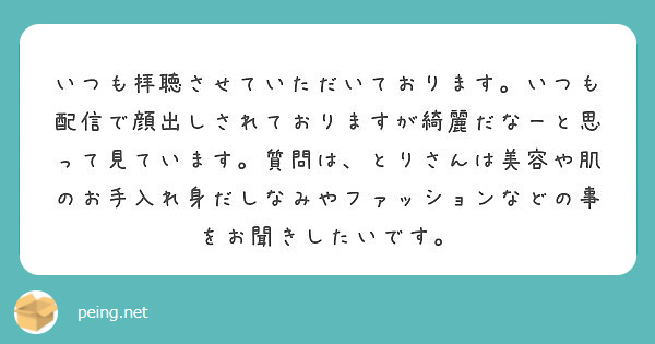 いつも拝聴させていただいております。いつも配信で顔出しされておりますが綺麗だなーと思って見ています。質問は、とりさんは美容や肌のお手入れ身だしなみやファッションなどの事をお聞きしたいです。