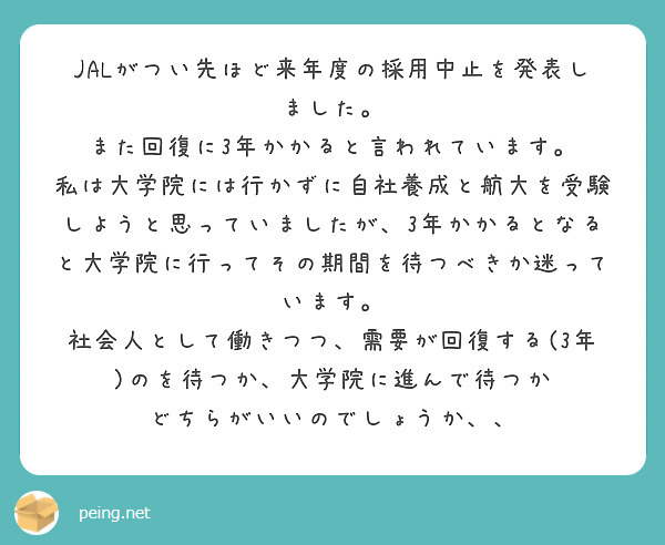 JALがつい先ほど来年度の採用中止を発表しました。
また回復に3年かかると言われています。
私は大学院には行かずに自社養成と航大を受験しようと思っていましたが、3年かかるとなると大学院に行ってその期間を待つべきか迷っています。
社会人として働きつつ、需要が回復する(3年)のを待つか、大学院に進んで待つか
どちらがいいのでしょうか、、