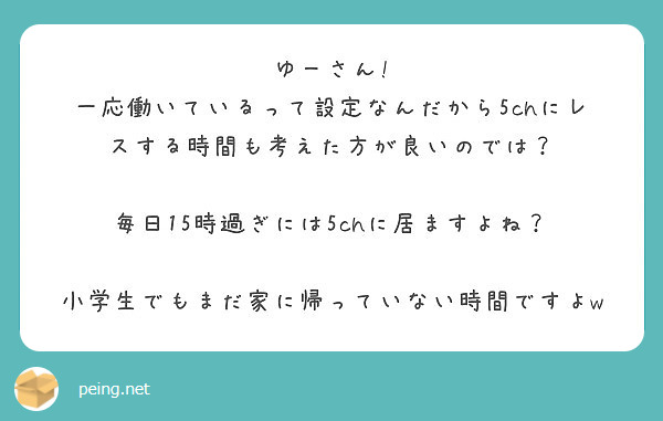 ゆーさん!
一応働いているって設定なんだから5chにレスする時間も考えた方が良いのでは？

毎日15時過ぎには5chに居ますよね？

小学生でもまだ家に帰っていない時間ですよw