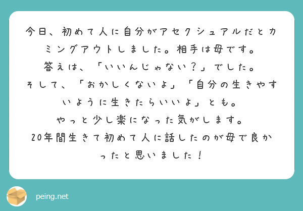 今日、初めて人に自分がアセクシュアルだとカミングアウトしました。相手は母です。
答えは、「いいんじゃない？」でした。
そして、「おかしくないよ」「自分の生きやすいように生きたらいいよ」とも。
やっと少し楽になった気がします。
20年間生きて初めて人に話したのが母で良かったと思いました！