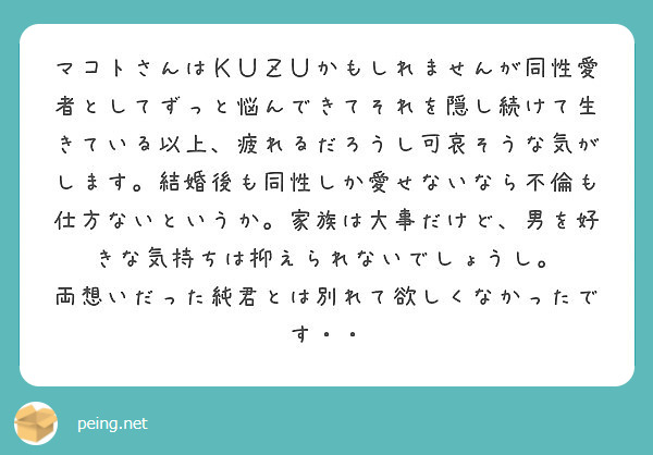 マコトさんはＫＵＺＵかもしれませんが同性愛者としてずっと悩んできてそれを隠し続けて生きている以上、疲れるだろうし可哀そうな気がします。結婚後も同性しか愛せないなら不倫も仕方ないというか。家族は大事だけど、男を好きな気持ちは抑えられないでしょうし。
両想いだった純君とは別れて欲しくなかったです・・