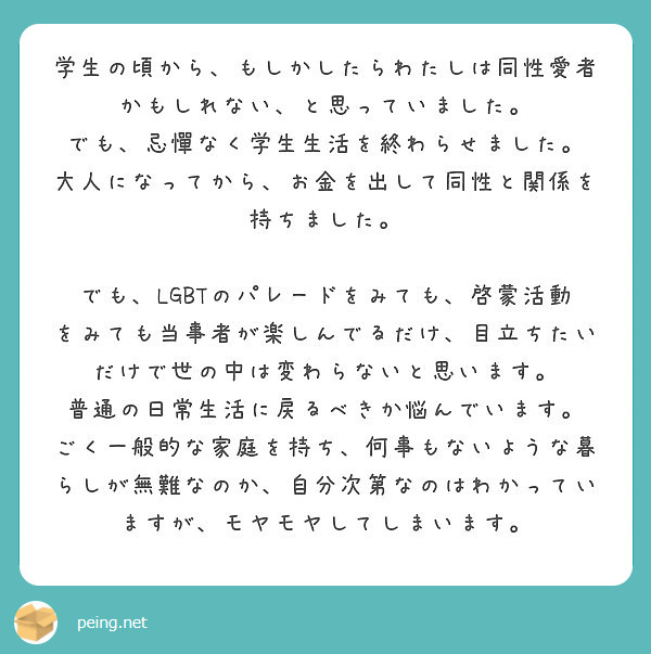 学生の頃から、もしかしたらわたしは同性愛者かもしれない、と思っていました。
でも、忌憚なく学生生活を終わらせました。
大人になってから、お金を出して同性と関係を持ちました。

でも、LGBTのパレードをみても、啓蒙活動をみても当事者が楽しんでるだけ、目立ちたいだけで世の中は変わらないと思います。
普通の日常生活に戻るべきか悩んでいます。
ごく一般的な家庭を持ち、何事もないような暮らしが無難なのか、自分次第なのはわかっていますが、モヤモヤしてしまいます。