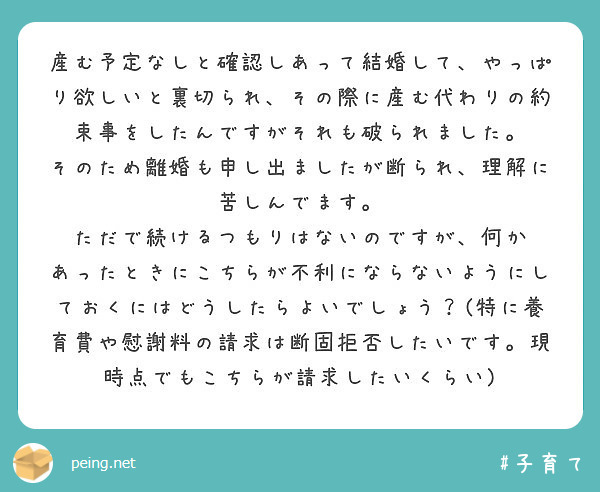 産む予定なしと確認しあって結婚して、やっぱり欲しいと裏切られ、その際に産む代わりの約束事をしたんですがそれも破られました。
そのため離婚も申し出ましたが断られ、理解に苦しんでます。
ただで続けるつもりはないのですが、何か
あったときにこちらが不利にならないようにしておくにはどうしたらよいでしょう？(特に養育費や慰謝料の請求は断固拒否したいです。現時点でもこちらが請求したいくらい)