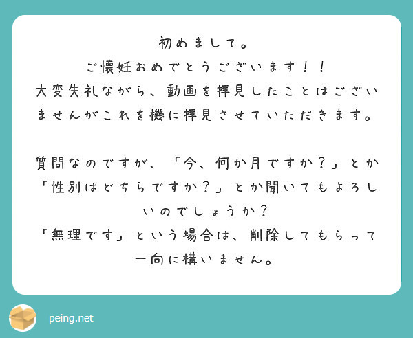 初めまして。
ご懐妊おめでとうございます！！
大変失礼ながら、動画を拝見したことはございませんがこれを機に拝見させていただきます。

質問なのですが、「今、何か月ですか？」とか「性別はどちらですか？」とか聞いてもよろしいのでしょうか？
「無理です」という場合は、削除してもらって一向に構いません。