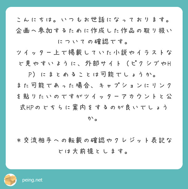 こんにちは。いつもお世話になっております。
企画へ参加するために作成した作品の取り扱いについての確認です。
ツイッター上で掲載していた小説やイラストなど見やすいように、外部サイト（ピクシブやHP）にまとめることは可能でしょうか。
また可能であった場合、キャプションにリンクを貼りたいのですがツイッターアカウントと公式HPのどちらに案内をするのが良いでしょうか。

＊交流相手への転載の確認やクレジット表記などは大前提とします。