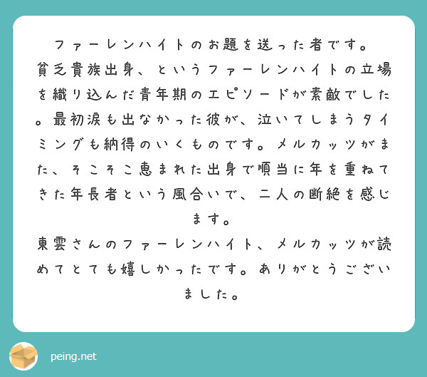 ファーレンハイトのお題を送った者です。
貧乏貴族出身、というファーレンハイトの立場を織り込んだ青年期のエピソードが素敵でした。最初涙も出なかった彼が、泣いてしまうタイミングも納得のいくものです。メルカッツがまた、そこそこ恵まれた出身で順当に年を重ねてきた年長者という風合いで、二人の断絶を感じます。
東雲さんのファーレンハイト、メルカッツが読めてとても嬉しかったです。ありがとうございました。