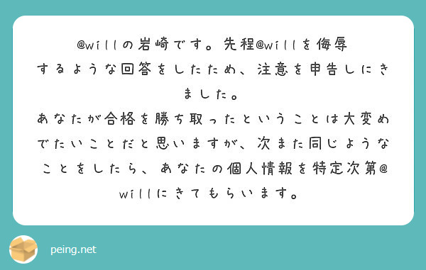 @willの岩崎です。先程@willを侮辱するような回答をしたため、注意を申告しにきました。
あなたが合格を勝ち取ったということは大変めでたいことだと思いますが、次また同じようなことをしたら、あなたの個人情報を特定次第@willにきてもらいます。