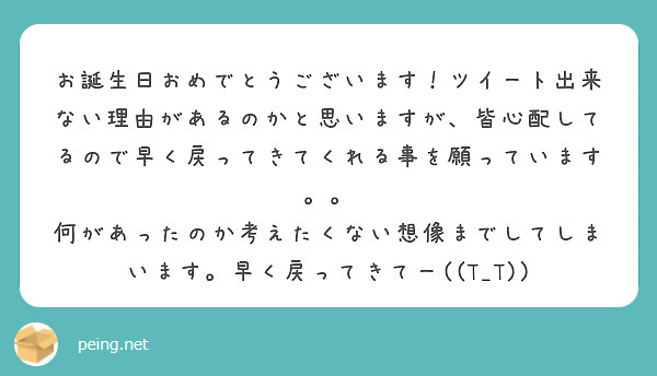 お誕生日おめでとうございます ツイート出来ない理由があるのかと思いますが 皆心配してるので早く戻ってきてくれる事 Peing 質問箱