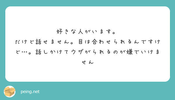 好きな人がいます。 だけど話せません。目は合わせられるんですけど…。話しかけてウザがられるのが嫌でいけません Peing 質問箱