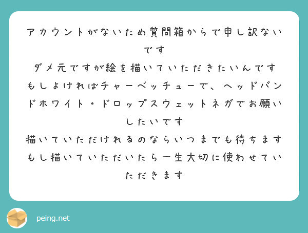 アカウントがないため質問箱からで申し訳ないです ダメ元ですが絵を描いていただきたいんです もしよければチャーベッチューで、ヘッドバンドホワイト・ドロップスウェットネガでお願いしたいです 描いていただけれるのならいつまでも待ちます もし描いていただいたら一生大切に使わせていただきます