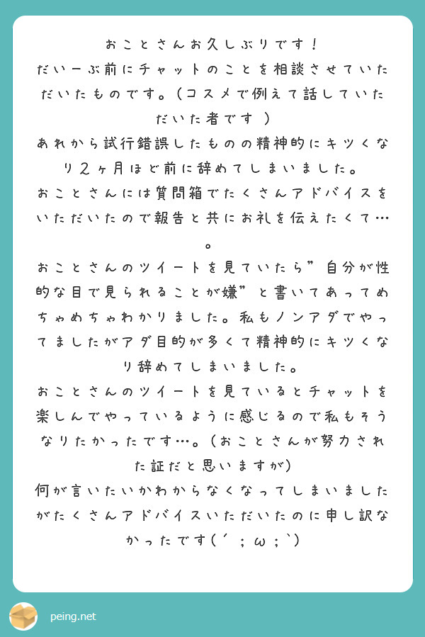 おことさんお久しぶりです！
だいーぶ前にチャットのことを相談させていただいたものです。(コスメで例えて話していただいた者です )
あれから試行錯誤したものの精神的にキツくなり２ヶ月ほど前に辞めてしまいました。
おことさんには質問箱でたくさんアドバイスをいただいたので報告と共にお礼を伝えたくて…。
おことさんのツイートを見ていたら"自分が性的な目で見られることが嫌"と書いてあってめちゃめちゃわかりました。私もノンアダでやってましたがアダ目的が多くて精神的にキツくなり辞めてしまいました。
おことさんのツイートを見ているとチャットを楽しんでやっているように感じるので私もそうなりたかったです…。(おことさんが努力された証だと思いますが)
何が言いたいかわからなくなってしまいましたがたくさんアドバイスいただいたのに申し訳なかったです(´；ω；`)