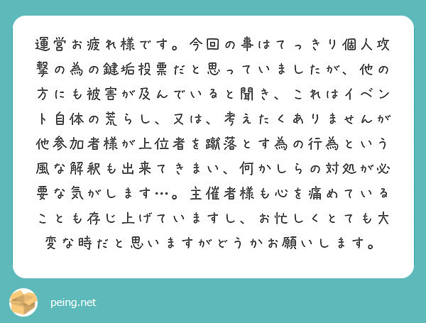 運営お疲れ様です。今回の事はてっきり個人攻撃の為の鍵垢投票だと思っていましたが、他の方にも被害が及んでいると聞き、これはイベント自体の荒らし、又は、考えたくありませんが他参加者様が上位者を蹴落とす為の行為という風な解釈も出来てきまい、何かしらの対処が必要な気がします…。主催者様も心を痛めていることも存じ上げていますし、お忙しくとても大変な時だと思いますがどうかお願いします。