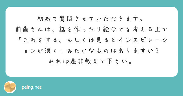 初めて質問させていただきます。
前歯さんは、話を作ったり絵などを考える上で「これをする、もしくは見るとインスピレーションが湧く」みたいなものはありますか？
あれば是非教えて下さい。