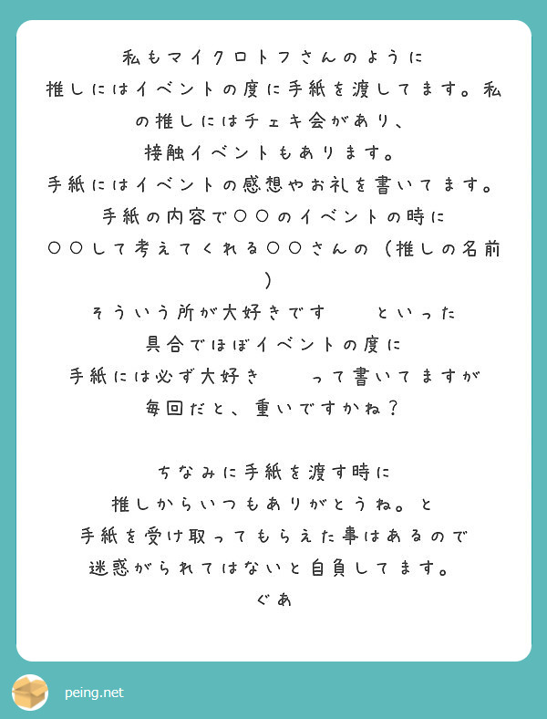 私もマイクロトフさんのように 推しにはイベントの度に手紙を渡してます 私の推しにはチェキ会があり Peing 質問箱