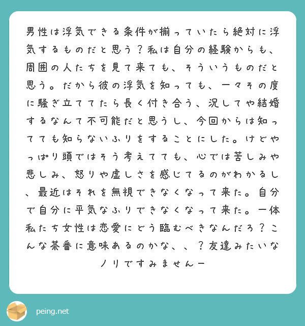 男性は浮気できる条件が揃っていたら絶対に浮気するものだと思う？私は自分の経験からも、周囲の人たちを見て来ても、そういうものだと思う。だから彼の浮気を知っても、一々その度に騒ぎ立ててたら長く付き合う、況してや結婚するなんて不可能だと思うし、今回からは知ってても知らないふりをすることにした。けどやっぱり頭ではそう考えてても、心では苦しみや悲しみ、怒りや虚しさを感じてるのがわかるし、最近はそれを無視できなくなって来た。自分で自分に平気なふりできなくなって来た。一体私たち女性は恋愛にどう臨むべきなんだろ？こんな茶番に意味あるのかな、、？友達みたいなノリですみませんー