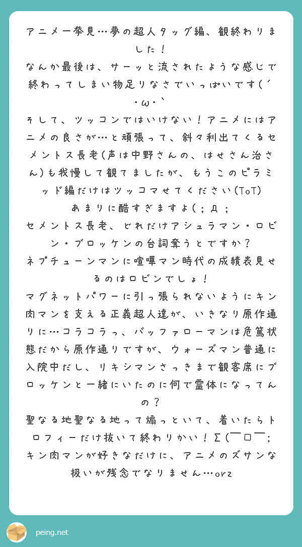 アニメ一挙見…夢の超人タッグ編、観終わりました!
なんか最後は、サーッと流されたような感じで終わってしまい物足りなさでいっぱいです(´・ω・`
そして、ツッコンではいけない!アニメにはアニメの良さが…と頑張って、斜々利出てくるセメントス長老(声は中野さんの、はせさん治さん)も我慢して観てましたが、もうこのピラミッド編だけはツッコマせてください(ToT)
あまりに酷すぎますよ(;д;
セメントス長老、どれだけアシュラマン・ロビン・ブロッケンの台詞奪うとですか?
ネプチューンマンに喧嘩マン時代の成績表見せるのはロビンでしょ!
マグネットパワーに引っ張られないようにキン肉マンを支える正義超人達が、いきなり原作通りに…コラコラっ、バッファローマンは危篤状態だから原作通りですが、ウォーズマン普通に入院中だし、リキシマンさっきまで観客席にブロッケンと一緒にいたのに何で霊体になってんの?
聖なる地聖なる地って煽っといて、着いたらトロフィーだけ抜いて終わりかい!Σ( ̄□ ̄;
キン肉マンが好きなだけに、アニメのズサンな扱いが残念でなりません…orz