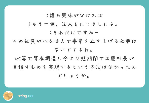 >誰も興味がなければ
>もう一個、法人をたてましたよ。
>それだけですねー
その社員がいる法人で事業を立ち上げる必要はないですよね。
VC等で資本調達し今より短期間で工藤社長が目指すものを実現するという方法はなかったんでしょうか。