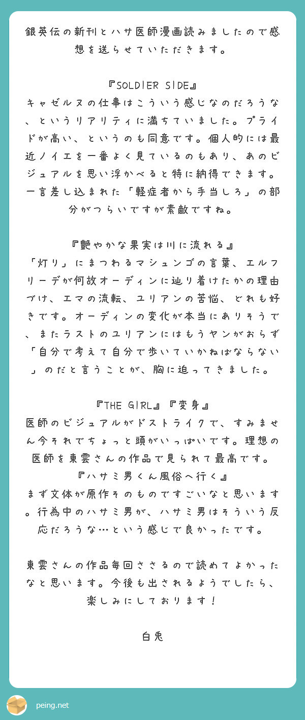 銀英伝の新刊とハサ医師漫画読みましたので感想を送らせていただきます。

『SOLDIER SIDE』
キャゼルヌの仕事はこういう感じなのだろうな、というリアリティに満ちていました。プライドが高い、というのも同意です。個人的には最近ノイエを一番よく見ているのもあり、あのビジュアルを思い浮かべると特に納得できます。一言差し込まれた「軽症者から手当しろ」の部分がつらいですが素敵ですね。

『艶やかな果実は川に流れる』
「灯り」にまつわるマシュンゴの言葉、エルフリーデが何故オーディンに辿り着けたかの理由づけ、エマの流転、ユリアンの苦悩、どれも好きです。オーディンの変化が本当にありそうで、またラストのユリアンにはもうヤンがおらず「自分で考えて自分で歩いていかねばならない」のだと言うことが、胸に迫ってきました。

『THE GIRL』『変身』
医師のビジュアルがドストライクで、すみません今それでちょっと頭がいっぱいです。理想の医師を東雲さんの作品で見られて最高です。
『ハサミ男くん風俗へ行く』
まず文体が原作そのものですごいなと思います。行為中のハサミ男が、ハサミ男はそういう反応だろうな…という感じで良かったです。

東雲さんの作品毎回ささるので読めてよかったなと思います。今後も出されるようでしたら、楽しみにしております！

白兎