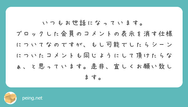 いつもお世話になっています。
ブロックした会員のコメントの表示を消す仕様についてなのですが、もし可能でしたらシーンについたコメントも同じようにして頂けたらなぁ、と思っています。是非、宜しくお願い致します。