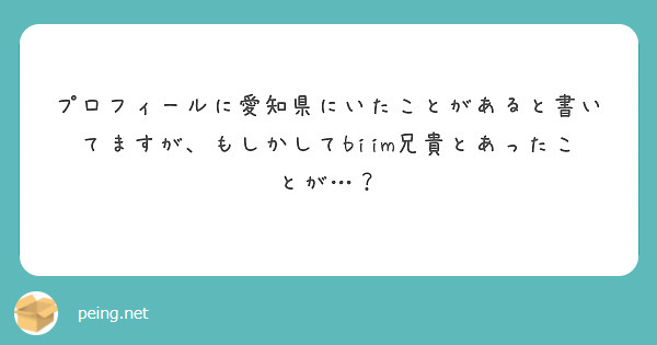 プロフィールに愛知県にいたことがあると書いてますが もしかしてbiim兄貴とあったことが Peing 質問箱