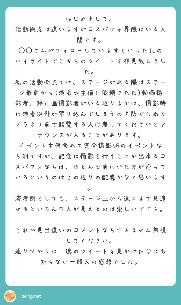 はじめまして。
活動拠点は違いますがコスパフォ界隈にいる人間です。
◯◯さんがフォローしていますといったTLのハイライトでこちらのツイートを拝見致しました。
私の活動拠点では、ステージがある際はステージ最前から(演者や主催に依頼された)動画撮影者、静止画撮影者がいる辺りまでは、撮影時に演者以外が写り込んでしまうのを防ぐためカメラより前で観覧する人は座ってくださいとアナウンスが入ることがあります。
イベント主催含めて完全撮影NGのイベントなら別ですが、記念に撮影を行うことが出来るコスパフォならば、ほとんど前にいた方が座っているというのはこの辺りの配慮かなと思います。
演者側としても、ステージ上から遠くまで見渡せるといろんな人が見えるのは楽しいですよ。

これが見当違いのコメントならすみません無視してください。
通りすがりに一連のツイートを見かけたなにも知らない一般人の感想でした。