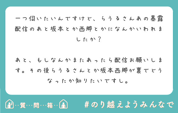 一つ伺いたいんですけど らうるさんあの暴露配信のあと坂本とか西郷とかになんかいわれましたか Peing 質問箱