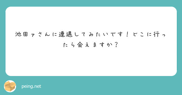 池田ァさんに遭遇してみたいです どこに行ったら会えますか Peing 質問箱