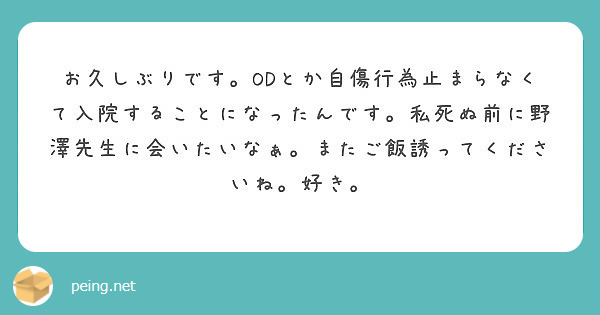 お久しぶりです Odとか自傷行為止まらなくて入院することになったんです 私死ぬ前に野澤先生に会いたいなぁ またご Peing 質問箱