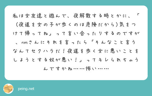 私は女友達と遊んで 夜解散する時とかに 夜道を女の子が歩くのは危険だから 気をつけて帰ってね って言い合った Peing 質問箱